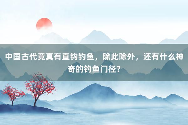 中国古代竟真有直钩钓鱼，除此除外，还有什么神奇的钓鱼门径？