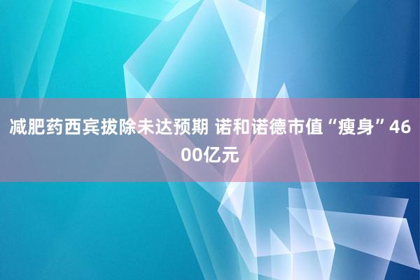 减肥药西宾拔除未达预期 诺和诺德市值“瘦身”4600亿元