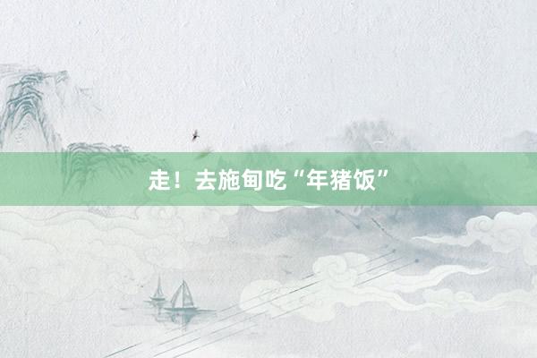 走！去施甸吃“年猪饭”