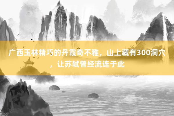 广西玉林精巧的丹霞奇不雅，山上藏有300洞穴，让苏轼曾经流连于此